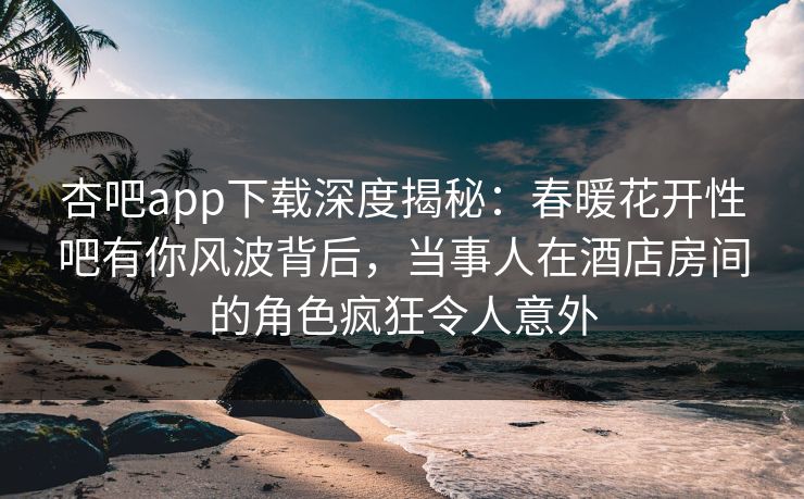 杏吧app下载深度揭秘:春暖花开性吧有你风波背后,当事人在酒店房间的角色疯狂令人意外 杏吧app下载深度揭秘:春暖花开性吧有你风波背后,当事人在酒店房间的角色疯狂令人意外