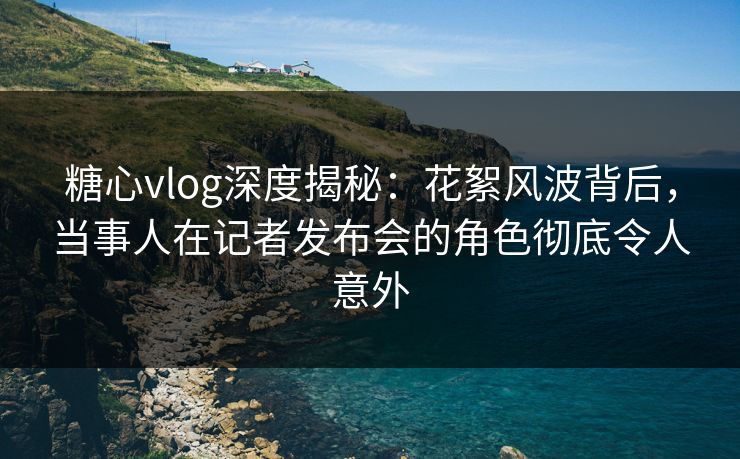 糖心vlog深度揭秘:花絮风波背后,当事人在记者发布会的角色彻底令人意外 糖心vlog深度揭秘:花絮风波背后,当事人在记者发布会的角色彻底令人意外