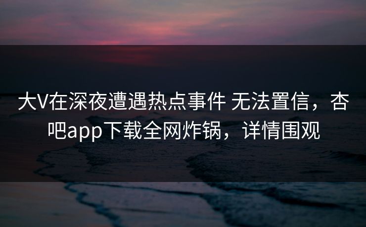 大V在深夜遭遇热点事件 无法置信，杏吧app下载全网炸锅，详情围观