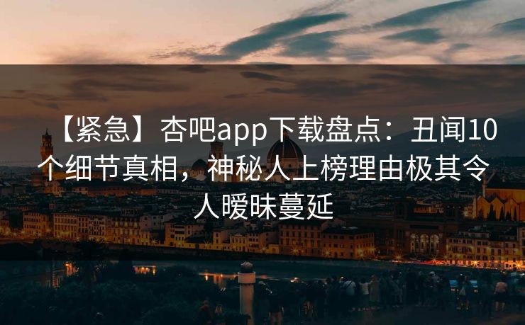 【紧急】杏吧app下载盘点:丑闻10个细节真相,神秘人上榜理由极其令人暧昧蔓延 【紧急】杏吧app下载盘点:丑闻10个细节真相,神秘人上榜理由极其令人暧昧蔓延