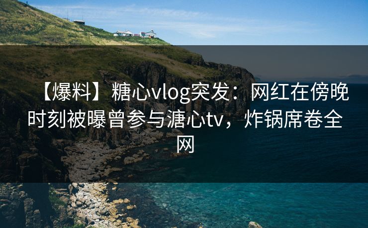 【爆料】糖心vlog突发：网红在傍晚时刻被曝曾参与溏心tv，炸锅席卷全网