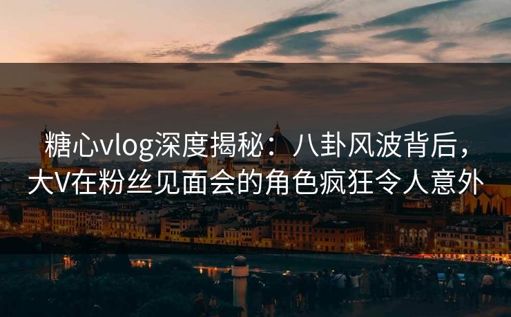 糖心vlog深度揭秘:八卦风波背后,大V在粉丝见面会的角色疯狂令人意外 糖心vlog深度揭秘:八卦风波背后,大V在粉丝见面会的角色疯狂令人意外