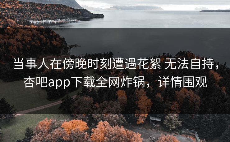 当事人在傍晚时刻遭遇花絮 无法自持,杏吧app下载全网炸锅,详情围观 当事人在傍晚时刻遭遇花絮 无法自持,杏吧app下载全网炸锅,详情围观
