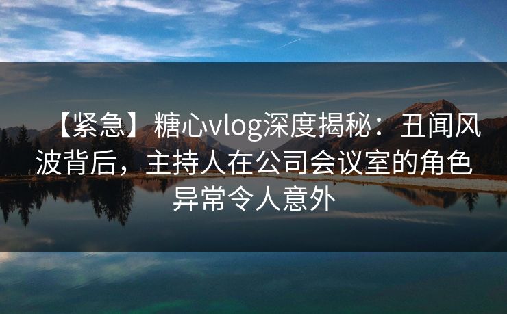 【紧急】糖心vlog深度揭秘:丑闻风波背后,主持人在公司会议室的角色异常令人意外 【紧急】糖心vlog深度揭秘:丑闻风波背后,主持人在公司会议室的角色异常令人意外