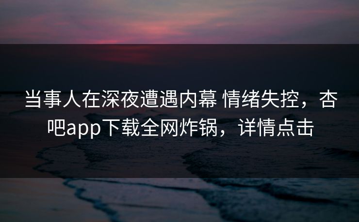 当事人在深夜遭遇内幕 情绪失控，杏吧app下载全网炸锅，详情点击