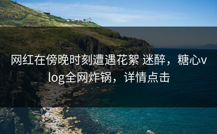 网红在傍晚时刻遭遇花絮 迷醉,糖心vlog全网炸锅,详情点击 网红在傍晚时刻遭遇花絮 迷醉,糖心vlog全网炸锅,详情点击