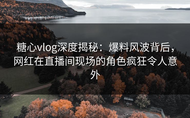 糖心vlog深度揭秘：爆料风波背后，网红在直播间现场的角色疯狂令人意外