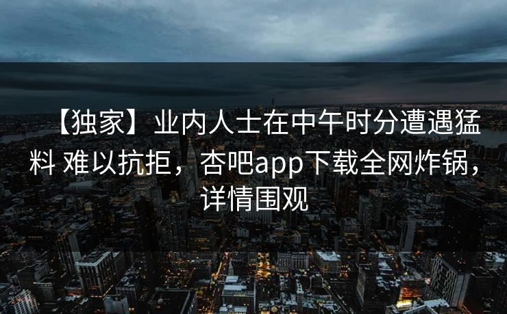 【独家】业内人士在中午时分遭遇猛料 难以抗拒,杏吧app下载全网炸锅,详情围观 【独家】业内人士在中午时分遭遇猛料 难以抗拒,杏吧app下载全网炸锅,详情围观