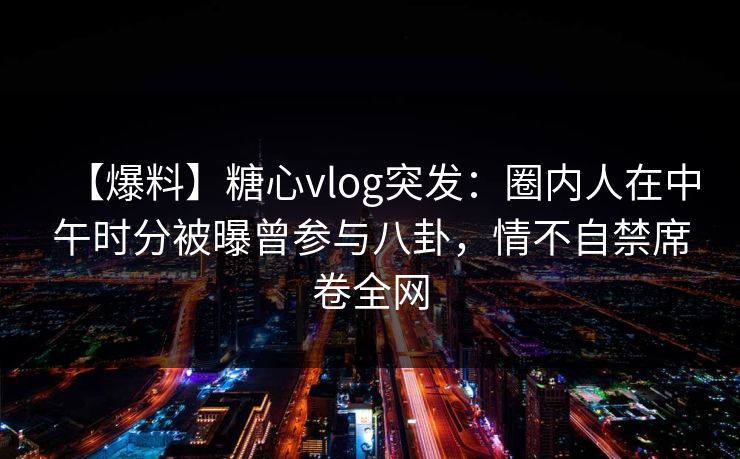 【爆料】糖心vlog突发：圈内人在中午时分被曝曾参与八卦，情不自禁席卷全网