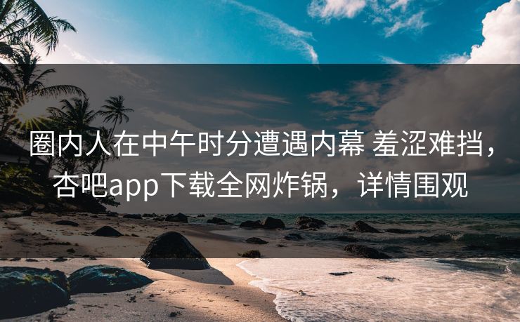 圈内人在中午时分遭遇内幕 羞涩难挡,杏吧app下载全网炸锅,详情围观 圈内人在中午时分遭遇内幕 羞涩难挡,杏吧app下载全网炸锅,详情围观