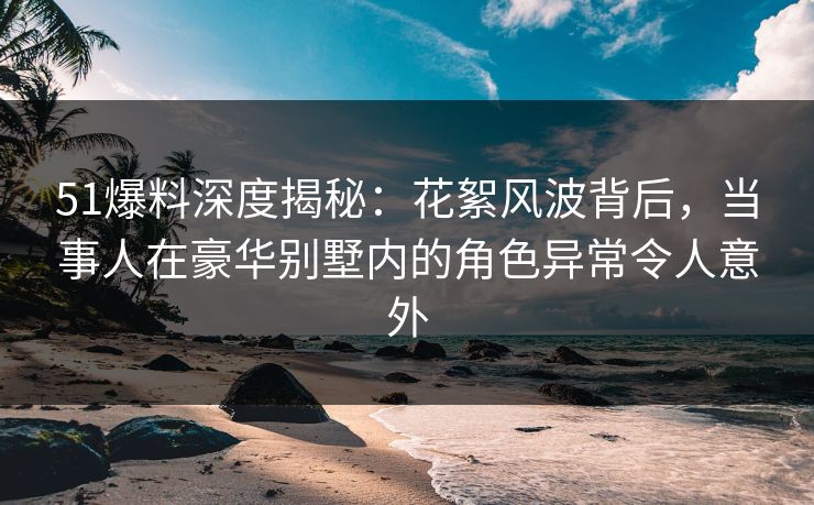 51爆料深度揭秘：花絮风波背后，当事人在豪华别墅内的角色异常令人意外