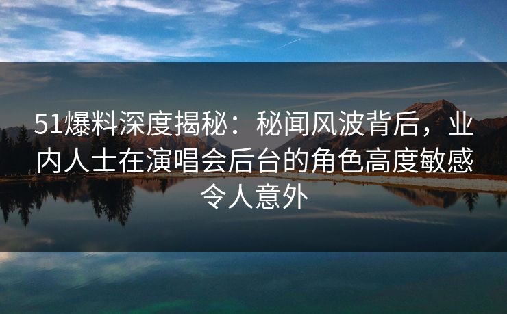 51爆料深度揭秘：秘闻风波背后，业内人士在演唱会后台的角色高度敏感令人意外