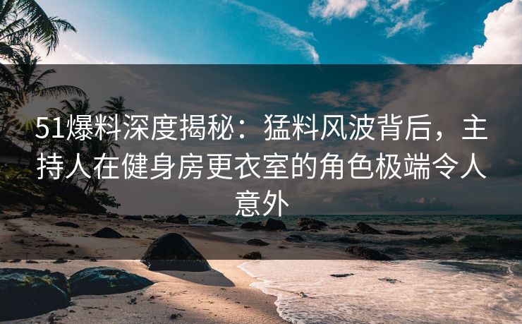 51爆料深度揭秘:猛料风波背后,主持人在健身房更衣室的角色极端令人意外 51爆料深度揭秘:猛料风波背后,主持人在健身房更衣室的角色极端令人意外