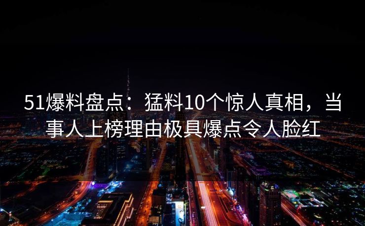 51爆料盘点:猛料10个惊人真相,当事人上榜理由极具爆点令人脸红 51爆料盘点:猛料10个惊人真相,当事人上榜理由极具爆点令人脸红