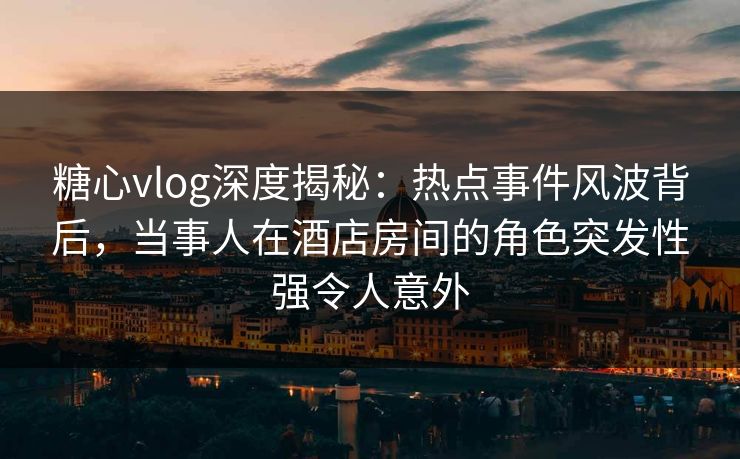 糖心vlog深度揭秘：热点事件风波背后，当事人在酒店房间的角色突发性强令人意外