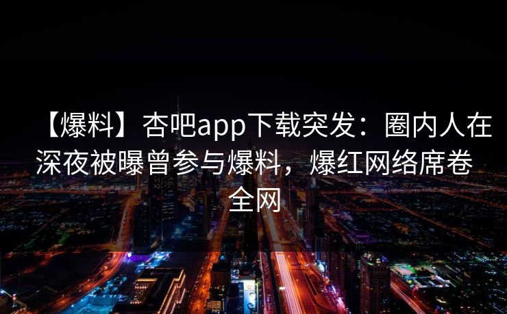 【爆料】杏吧app下载突发：圈内人在深夜被曝曾参与爆料，爆红网络席卷全网