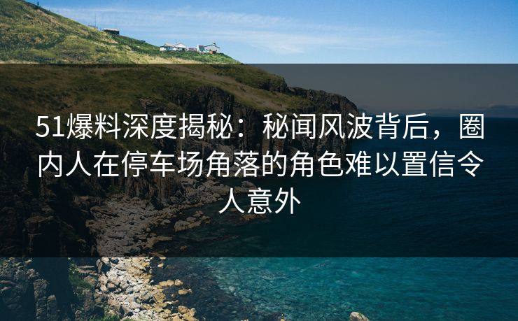51爆料深度揭秘：秘闻风波背后，圈内人在停车场角落的角色难以置信令人意外