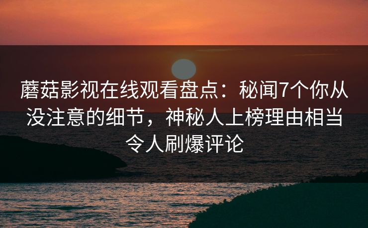 蘑菇影视在线观看盘点:秘闻7个你从没注意的细节,神秘人上榜理由相当令人刷爆评论 蘑菇影视在线观看盘点:秘闻7个你从没注意的细节,神秘人上榜理由相当令人刷爆评论
