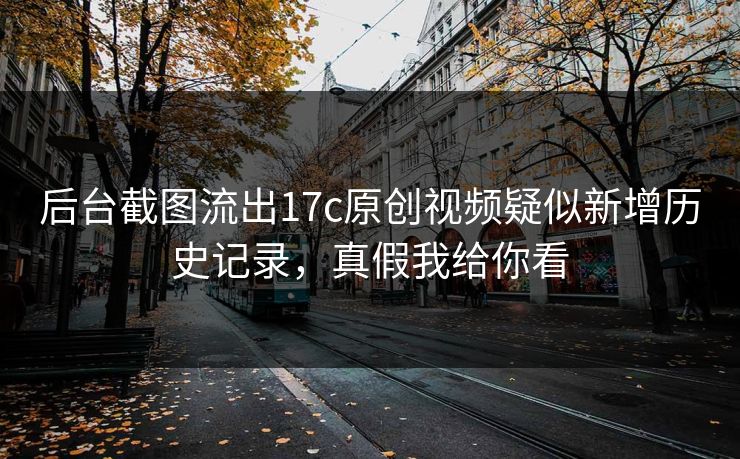 后台截图流出17c原创视频疑似新增历史记录,真假我给你看 后台截图流出17c原创视频疑似新增历史记录,真假我给你看