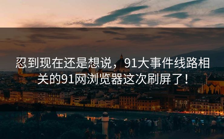 忍到现在还是想说，91大事件线路相关的91网浏览器这次刷屏了！
