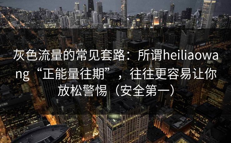 灰色流量的常见套路：所谓heiliaowang“正能量往期”，往往更容易让你放松警惕（安全第一）