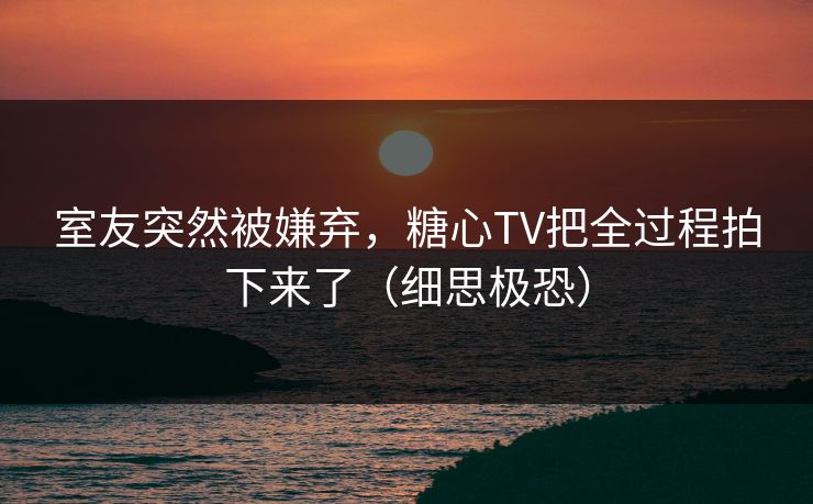 室友突然被嫌弃，糖心TV把全过程拍下来了（细思极恐）
