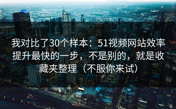 我对比了30个样本：51视频网站效率提升最快的一步，不是别的，就是收藏夹整理（不服你来试）
