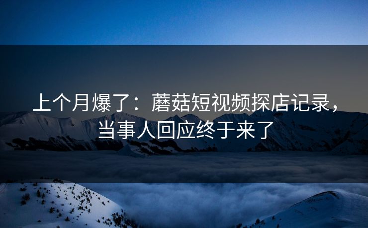 上个月爆了：蘑菇短视频探店记录，当事人回应终于来了