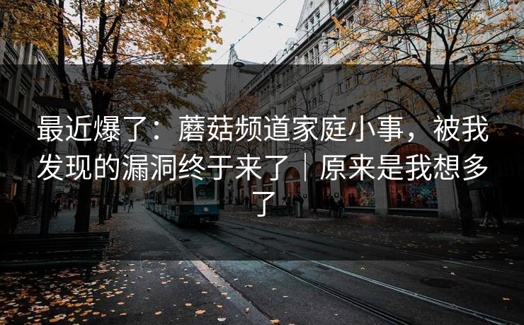 最近爆了:蘑菇频道家庭小事,被我发现的漏洞终于来了|原来是我想多了 最近爆了:蘑菇频道家庭小事,被我发现的漏洞终于来了|原来是我想多了