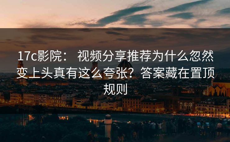 17c影院： 视频分享推荐为什么忽然变上头真有这么夸张？答案藏在置顶规则