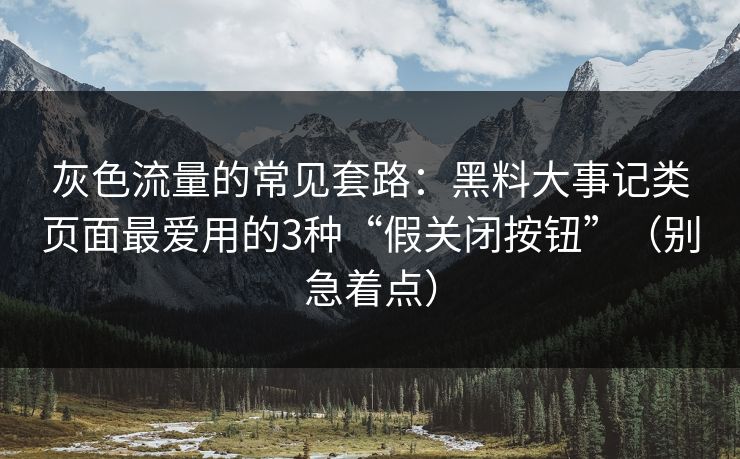 灰色流量的常见套路：黑料大事记类页面最爱用的3种“假关闭按钮”（别急着点）