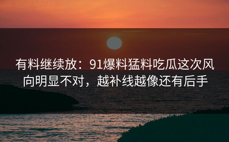 有料继续放:91爆料猛料吃瓜这次风向明显不对,越补线越像还有后手 有料继续放:91爆料猛料吃瓜这次风向明显不对,越补线越像还有后手