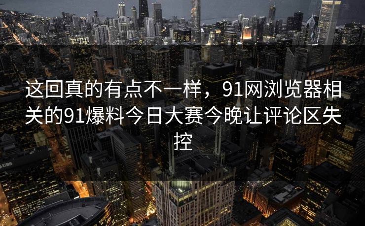 这回真的有点不一样，91网浏览器相关的91爆料今日大赛今晚让评论区失控